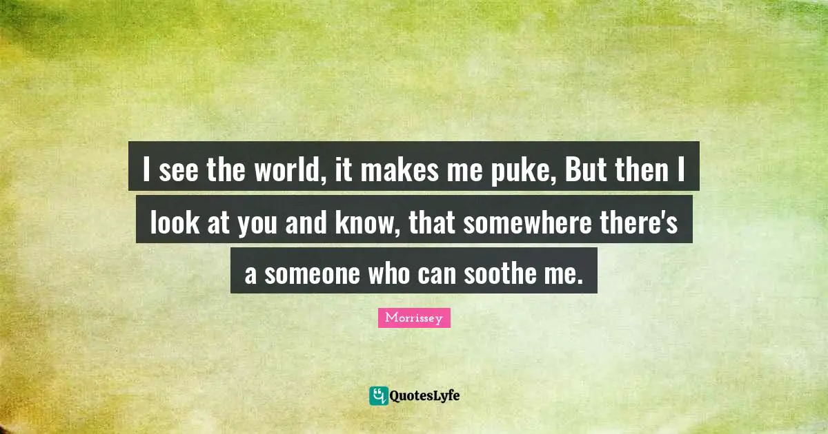 I see the world, it makes me puke, But then I look at you and know, that somewhere there's a someone who can soothe me.