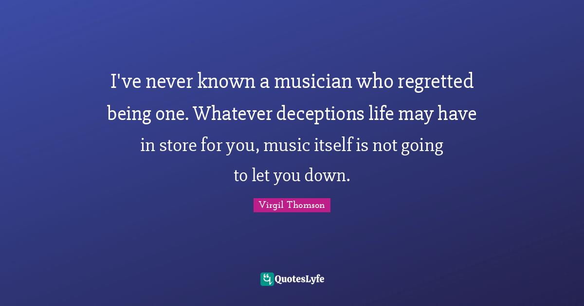 I've never known a musician who regretted being one. Whatever deceptions life may have in store for you, music itself is not going to let you down.
