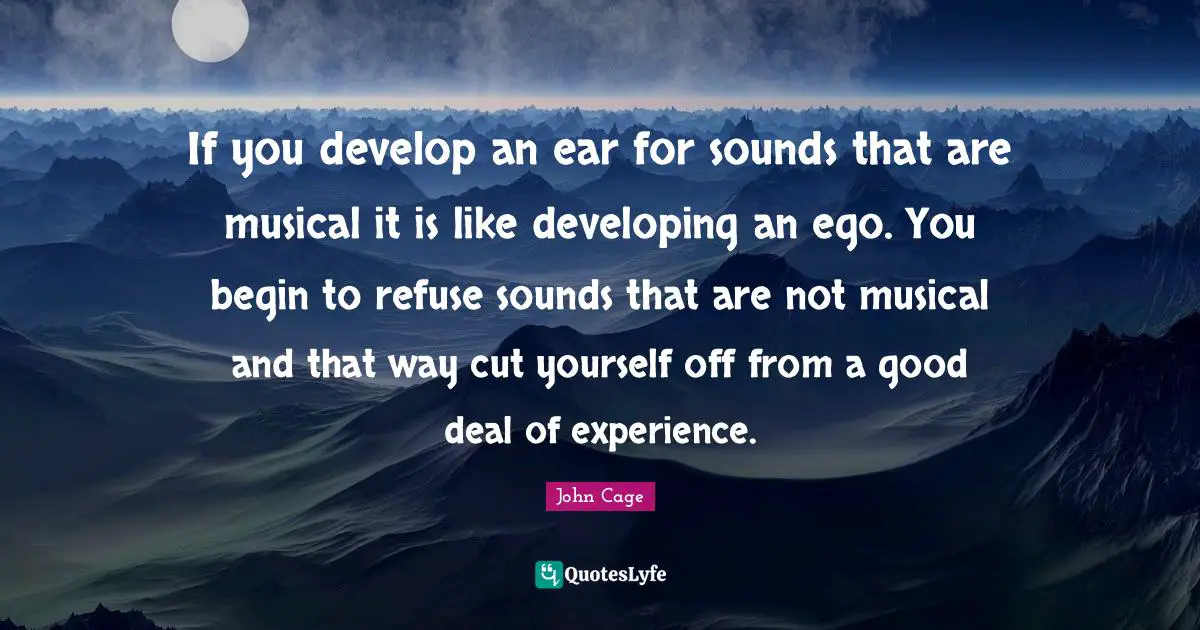 If you develop an ear for sounds that are musical it is like developing an ego. You begin to refuse sounds that are not musical and that way cut yourself off from a good deal of experience.