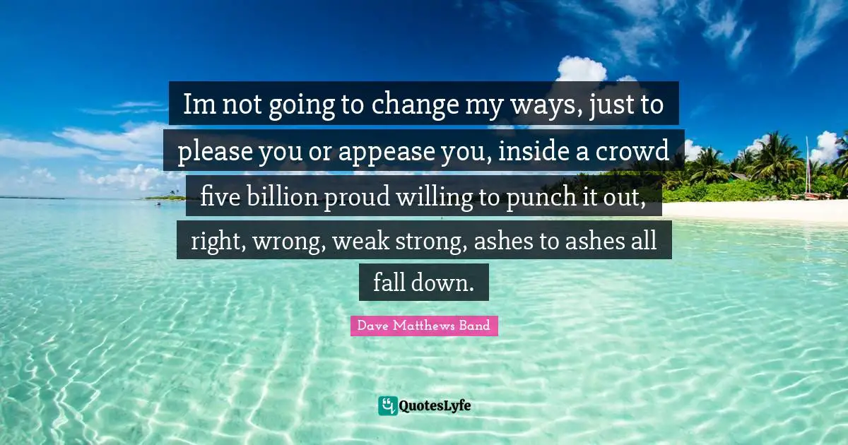 Im not going to change my ways, just to please you or appease you, inside a crowd five billion proud willing to punch it out, right, wrong, weak strong, ashes to ashes all fall down.