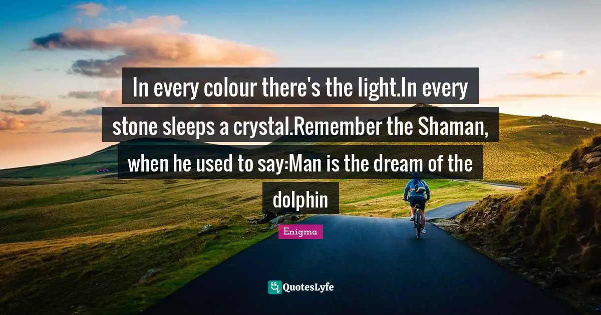 In every colour there's the light.In every stone sleeps a crystal.Remember the Shaman, when he used to say:Man is the dream of the dolphin