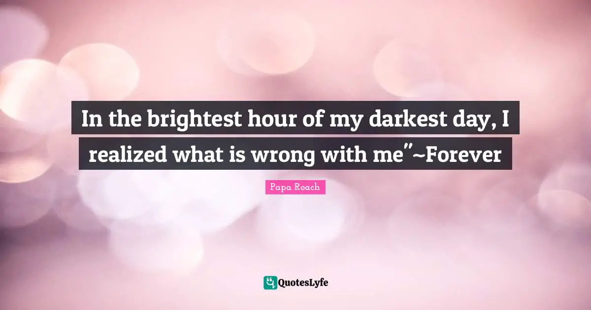 In the brightest hour of my darkest day, I realized what is wrong with me"~Forever