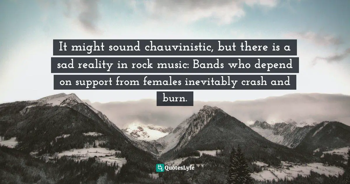 It might sound chauvinistic, but there is a sad reality in rock music: Bands who depend on support from females inevitably crash and burn.