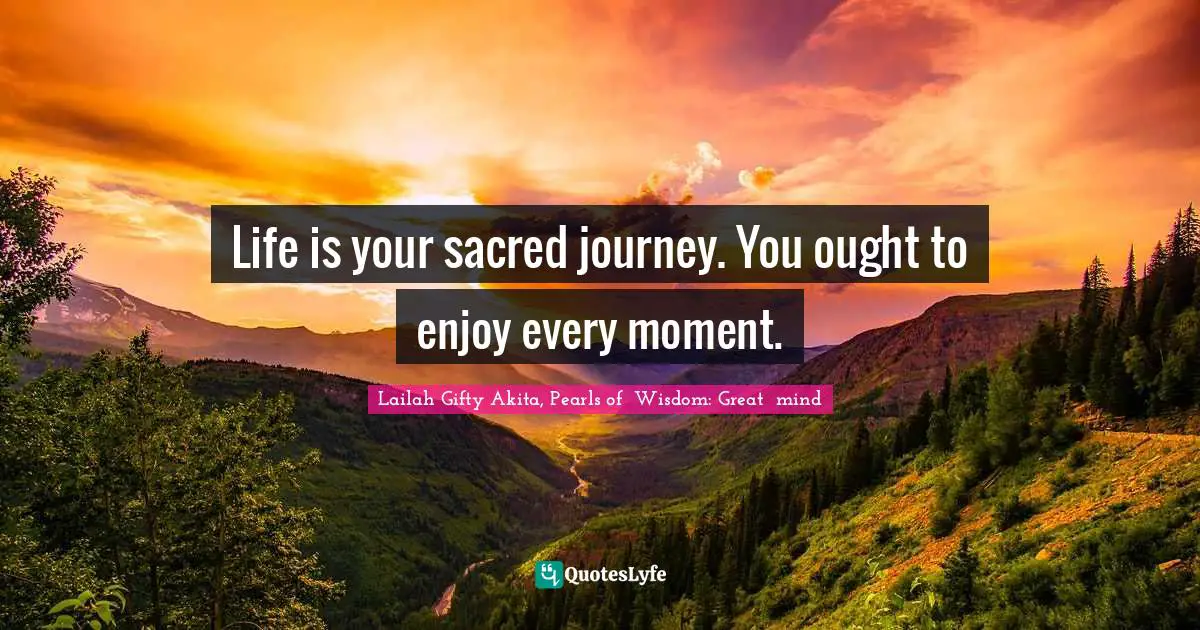 Life is your sacred journey. You ought to enjoy every moment.