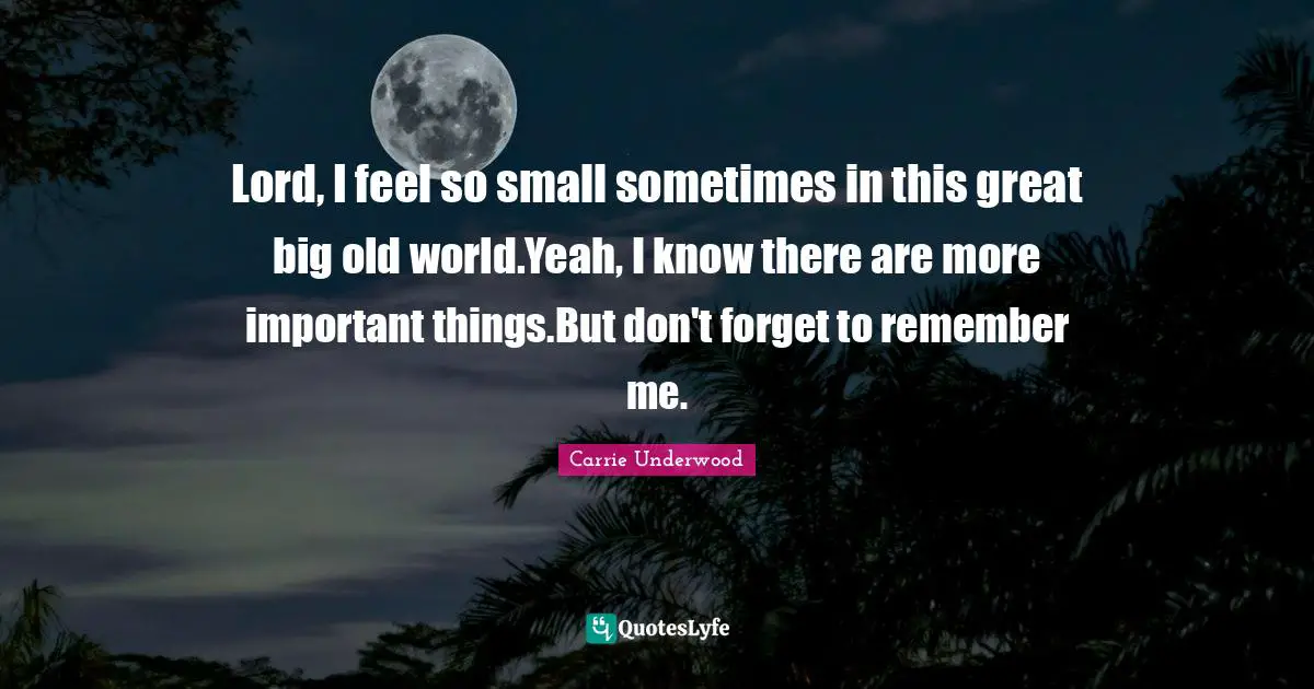Lord, I feel so small sometimes in this great big old world.Yeah, I know there are more important things.But don't forget to remember me.