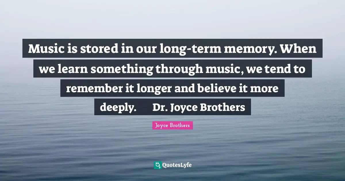 Music is stored in our long-term memory. When we learn something through music, we tend to remember it longer and believe it more deeply. 	Dr. Joyce Brothers