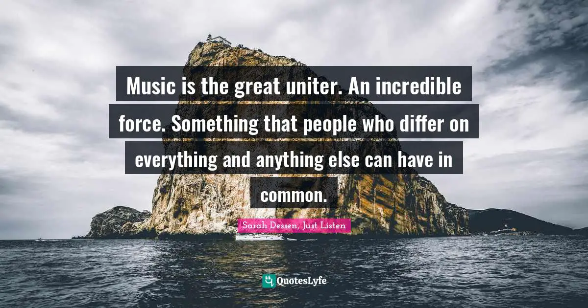 Music is the great uniter. An incredible force. Something that people who differ on everything and anything else can have in common.