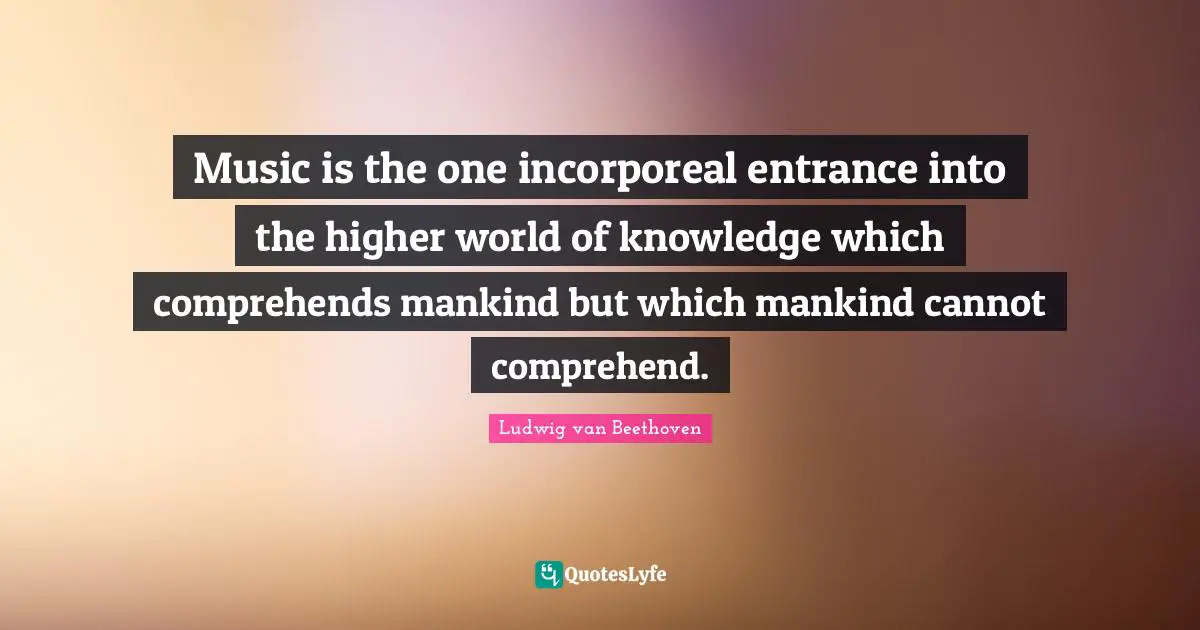 Ludwig Van Beethoven Quotes: "Music is the one incorporeal entrance into the higher world of knowledge which comprehends mankind but which mankind cannot comprehend."