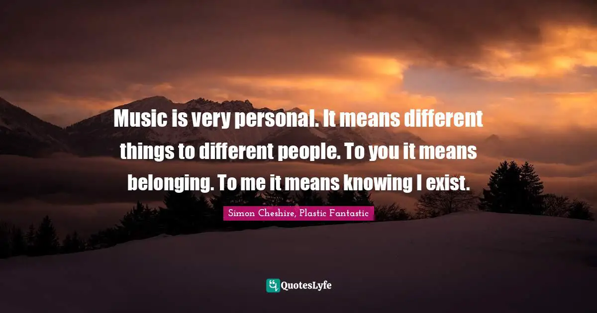 Music is very personal. It means different things to different people. To you it means belonging. To me it means knowing I exist.
