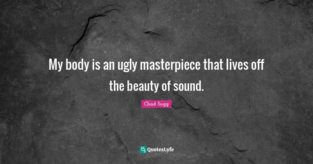 My body is an ugly masterpiece that lives off the beauty of sound.