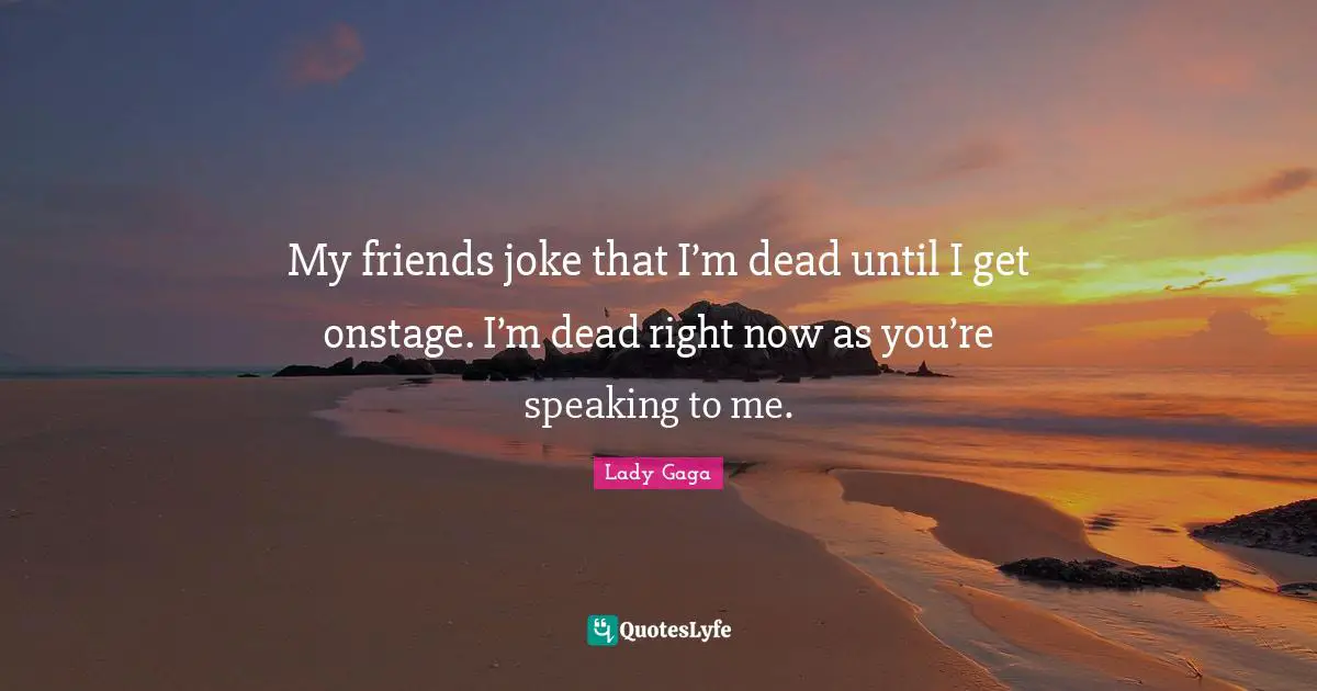 My friends joke that I’m dead until I get onstage. I’m dead right now as you’re speaking to me.