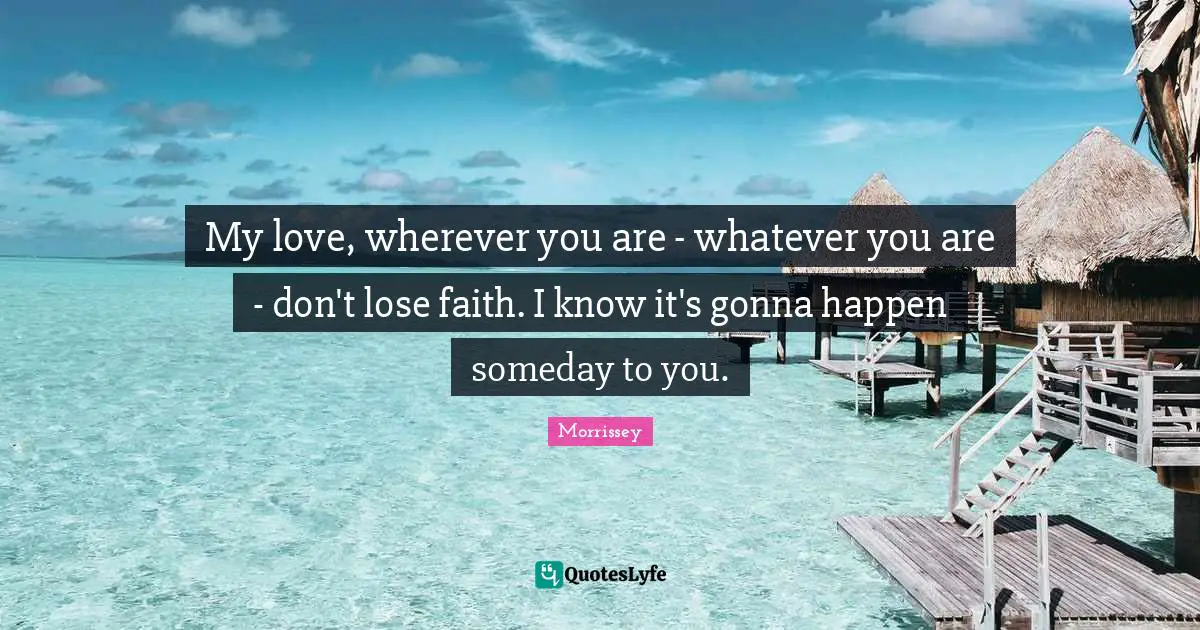 My love, wherever you are - whatever you are - don't lose faith. I know it's gonna happen someday to you.