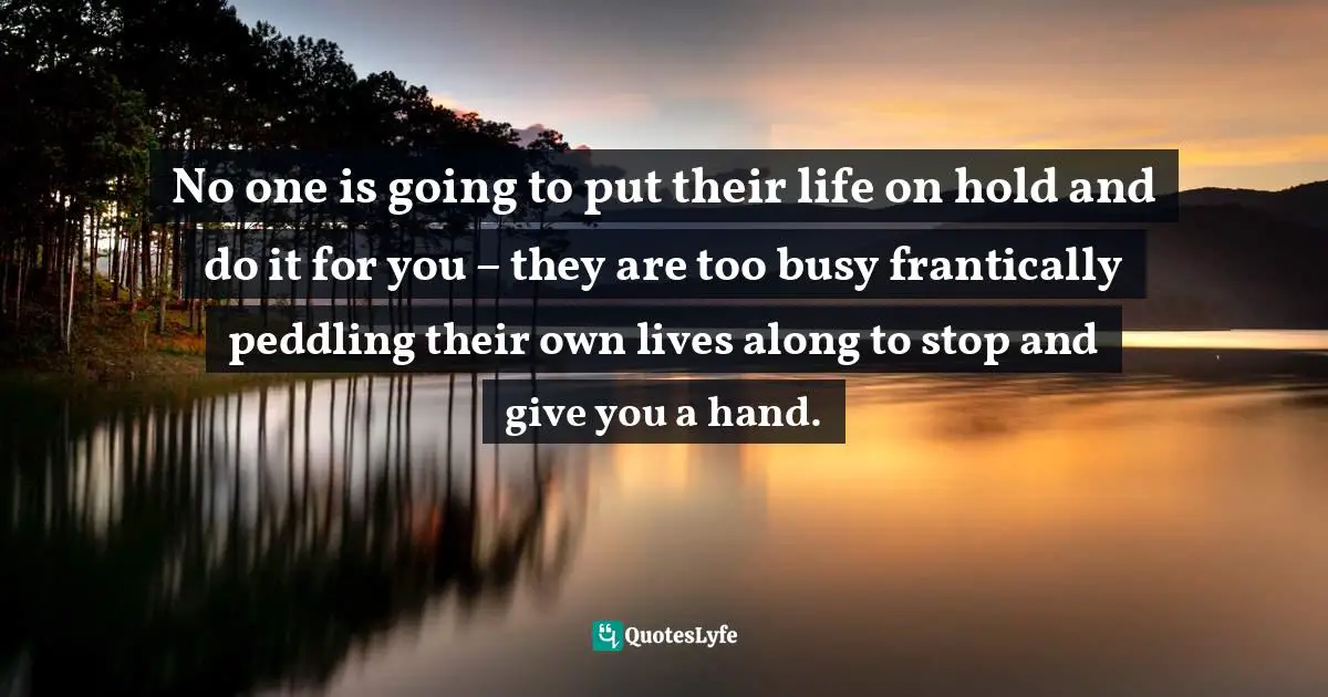 No one is going to put their life on hold and do it for you – they are too busy frantically peddling their own lives along to stop and give you a hand.