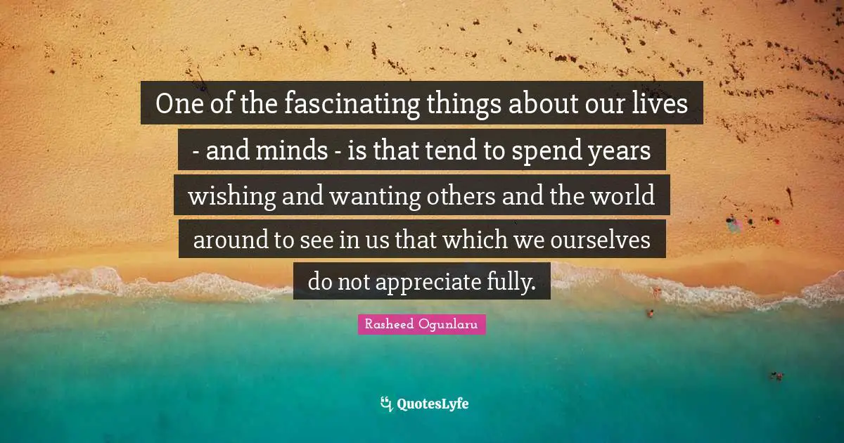 One of the fascinating things about our lives - and minds - is that tend to spend years wishing and wanting others and the world around to see in us that which we ourselves do not appreciate fully.