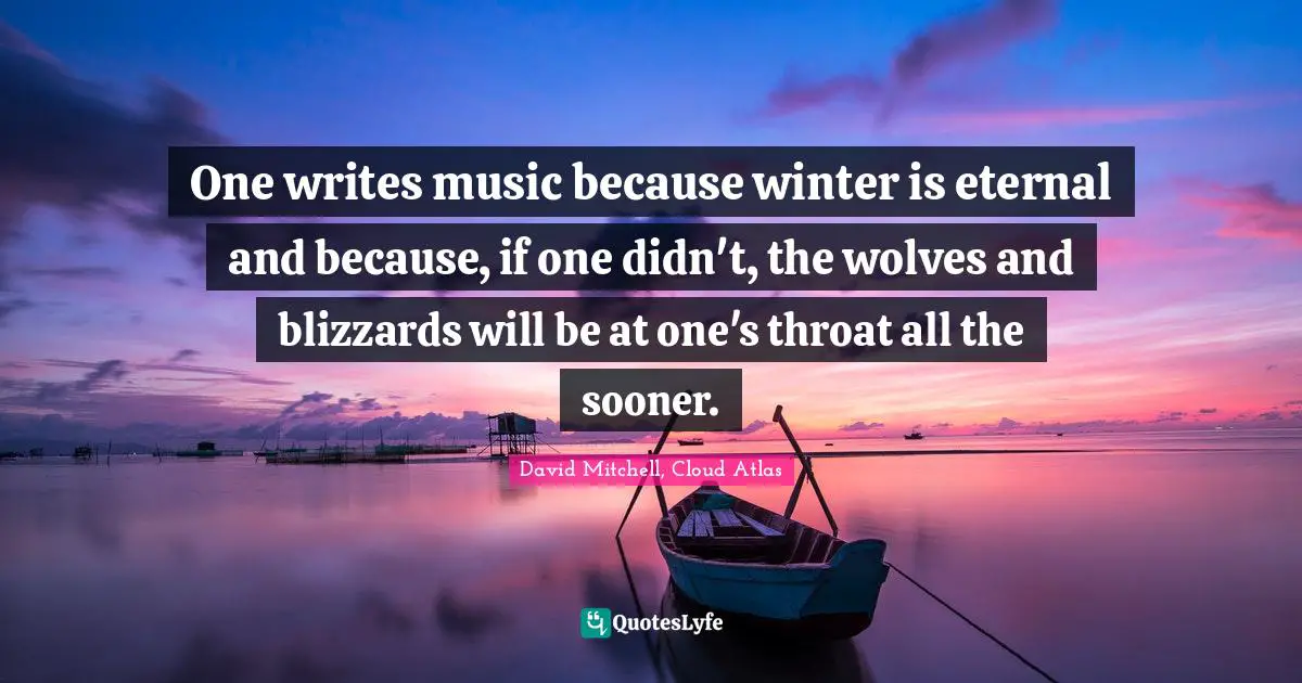 One writes music because winter is eternal and because, if one didn't, the wolves and blizzards will be at one's throat all the sooner.