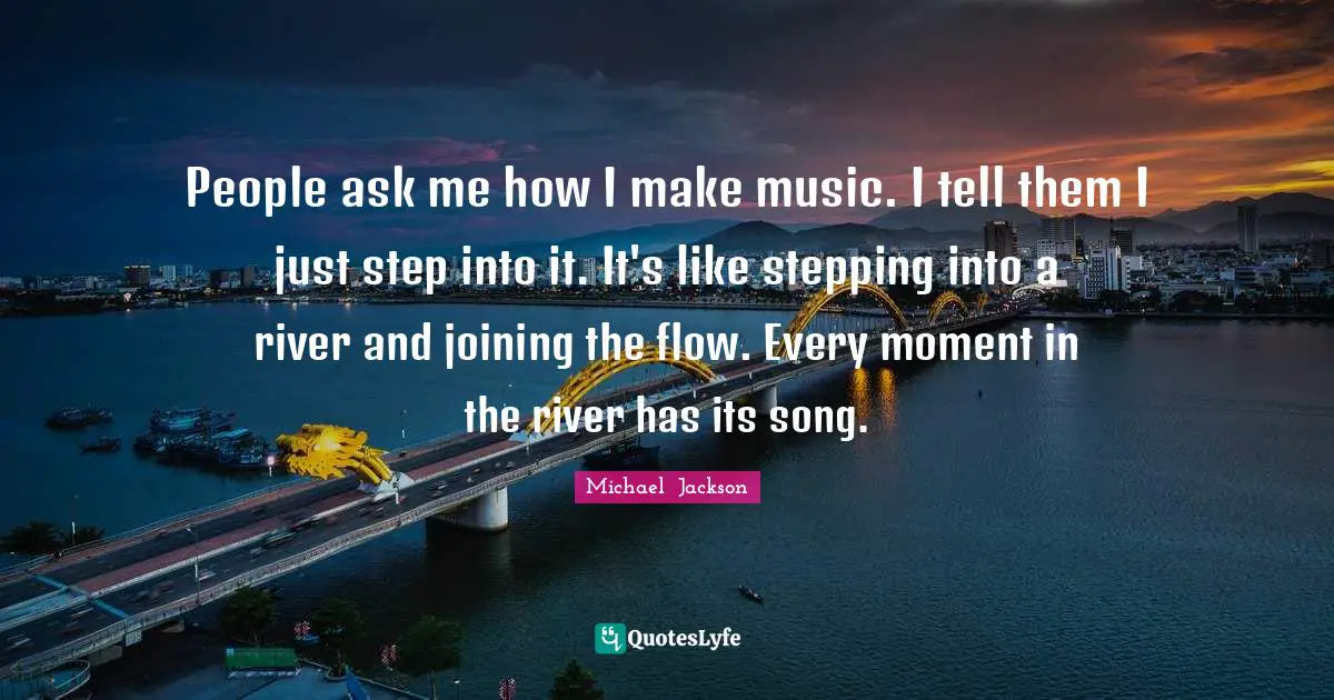 People ask me how I make music. I tell them I just step into it. It's like stepping into a river and joining the flow. Every moment in the river has its song.