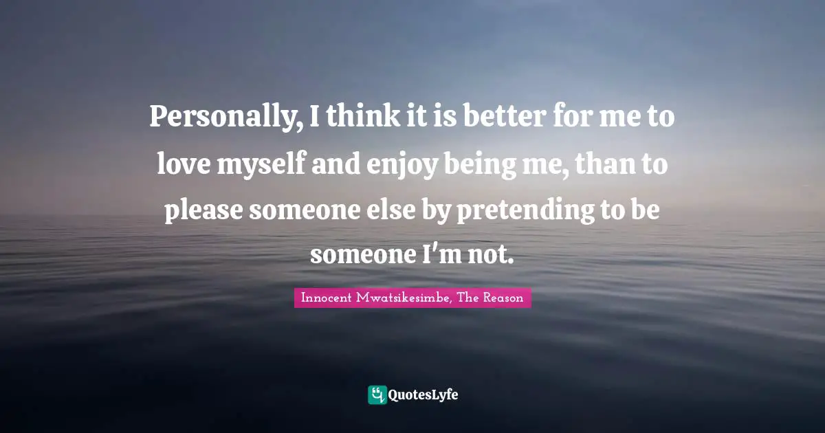 Personally, I think it is better for me to love myself and enjoy being me, than to please someone else by pretending to be someone I'm not.