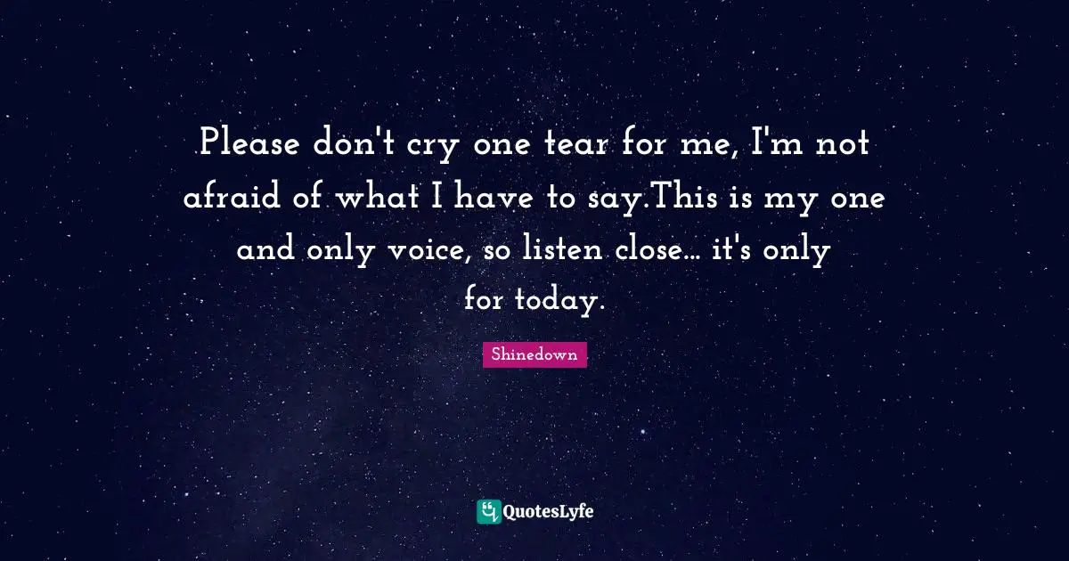 Please don't cry one tear for me, I'm not afraid of what I have to say.This is my one and only voice, so listen close... it's only for today.