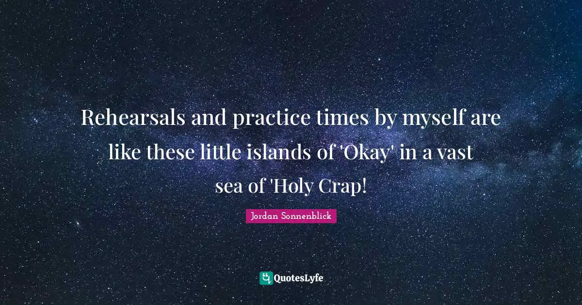 Rehearsals and practice times by myself are like these little islands of 'Okay' in a vast sea of 'Holy Crap!