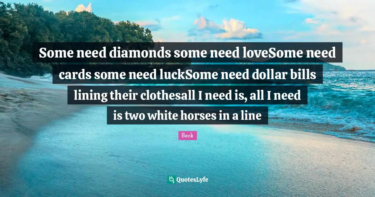 Some need diamonds some need loveSome need cards some need luckSome need dollar bills lining their clothesall I need is, all I need is two white horses in a line