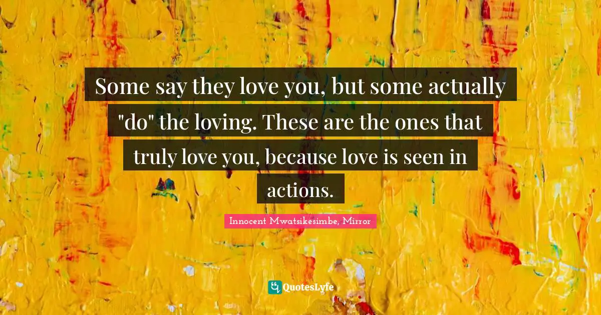 Some say they love you, but some actually "do" the loving. These are the ones that truly love you, because love is seen in actions.