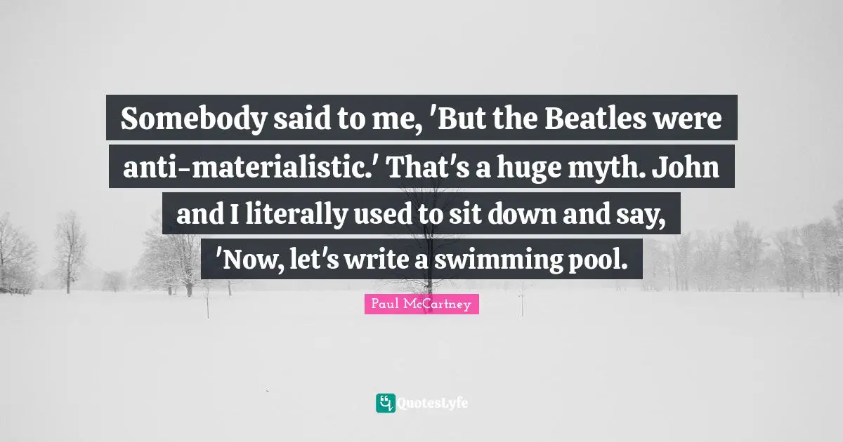 Somebody said to me, 'But the Beatles were anti-materialistic.' That's a huge myth. John and I literally used to sit down and say, 'Now, let's write a swimming pool.
