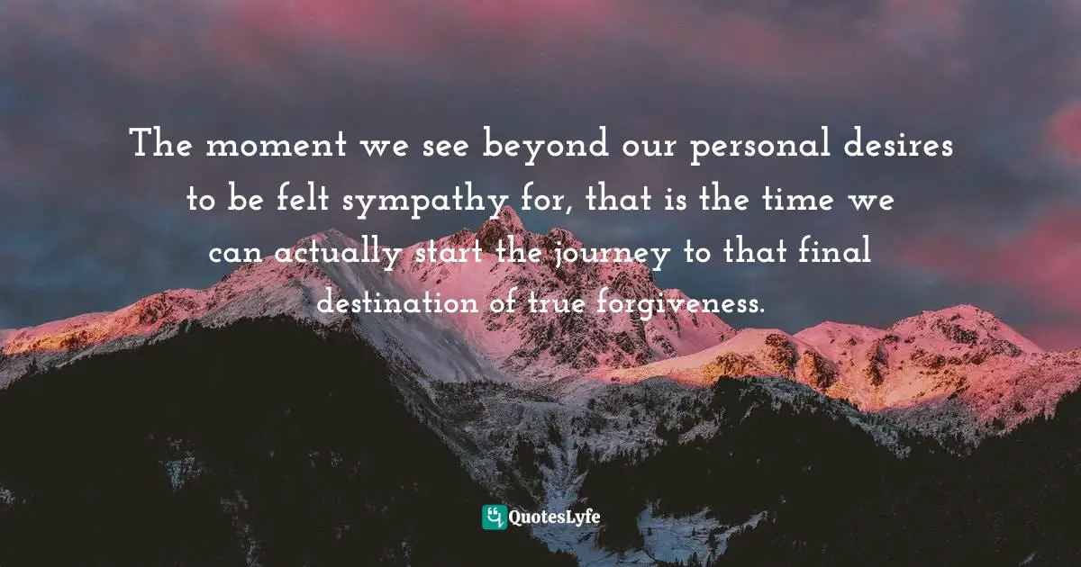 Author Stephen Richards Quotes: "The moment we see beyond our personal desires to be felt sympathy for, that is the time we can actually start the journey to that final destination of true forgiveness."