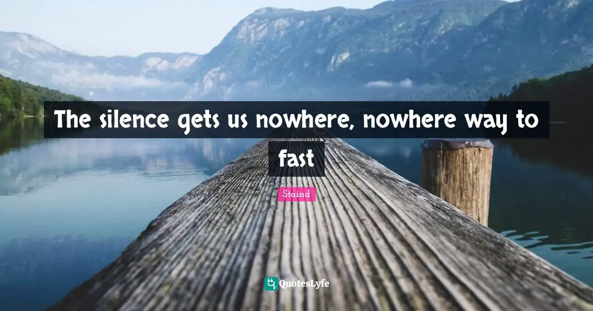 The silence gets us nowhere, nowhere way to fast