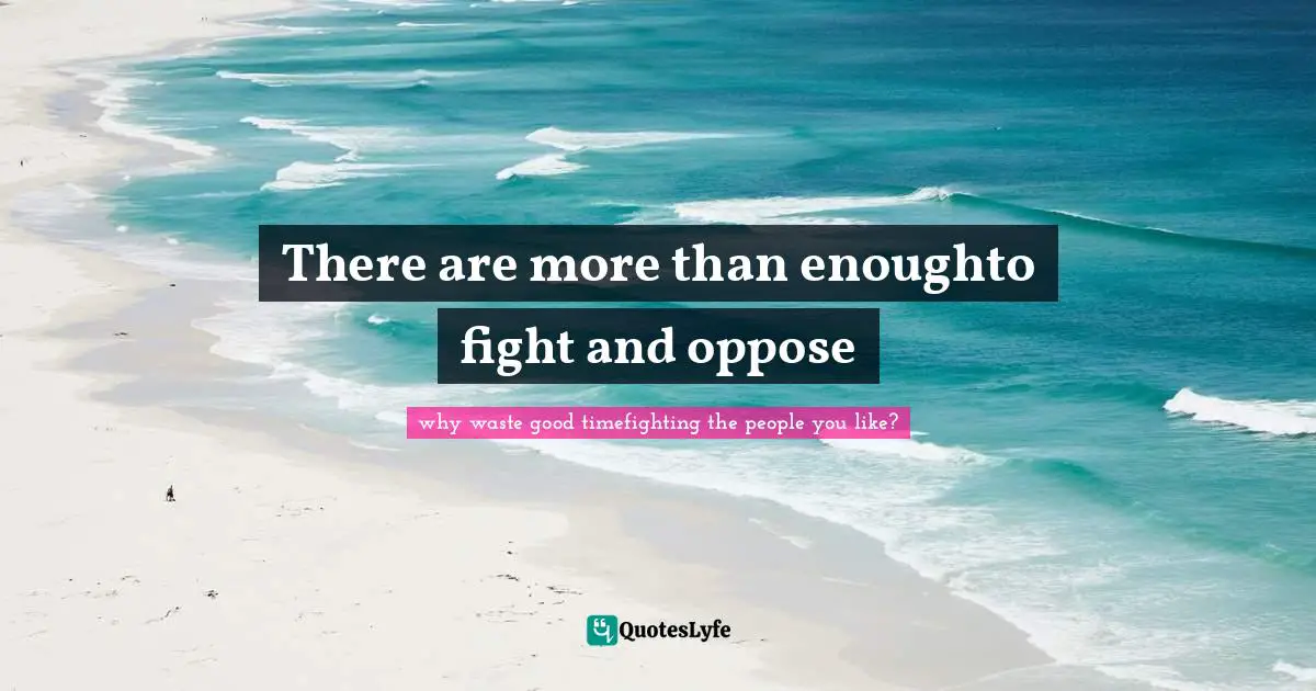There are more than enoughto fight and oppose