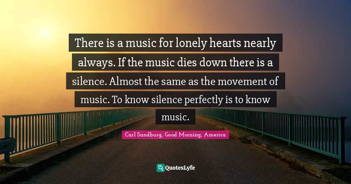 There is a music for lonely hearts nearly always. If the music dies down there is a silence. Almost the same as the movement of music. To know silence perfectly is to know music.