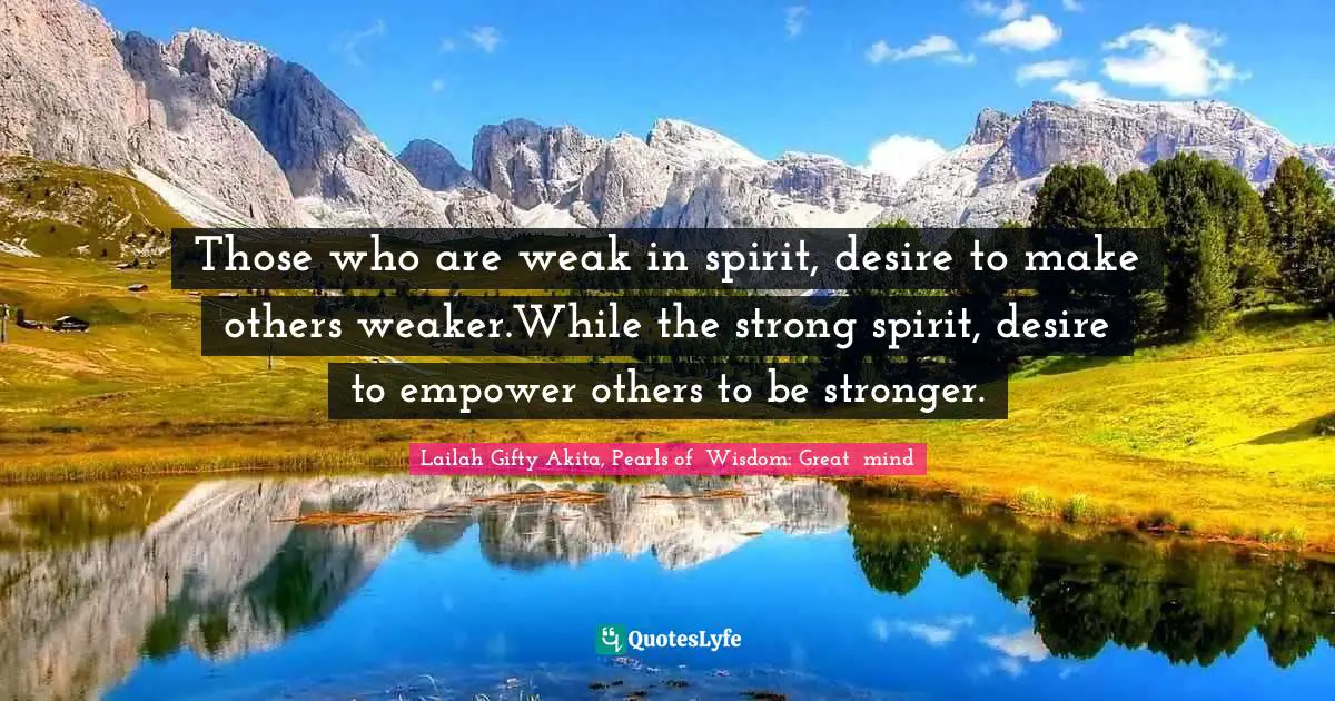 Those who are weak in spirit, desire to make others weaker.While the strong spirit, desire to empower others to be stronger.