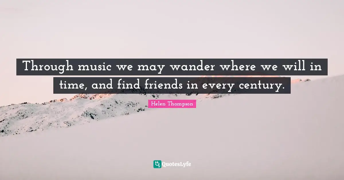 Through music we may wander where we will in time, and find friends in every century.