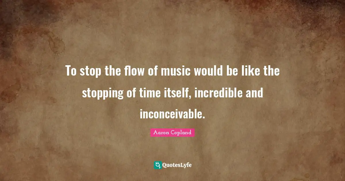 To stop the flow of music would be like the stopping of time itself, incredible and inconceivable.