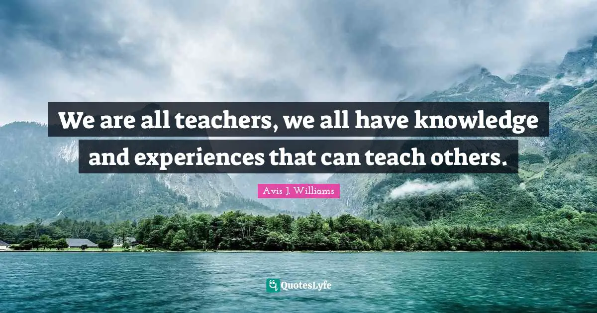 Avis J. Williams Quotes: We are all teachers, we all have knowledge and experiences that can teach others.
