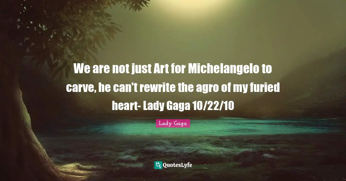 We are not just Art for Michelangelo to carve, he can't rewrite the agro of my furied heart- Lady Gaga 10/22/10