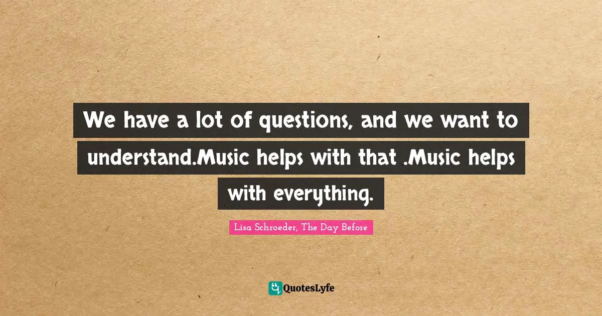We have a lot of questions, and we want to understand.Music helps with that .Music helps with everything.