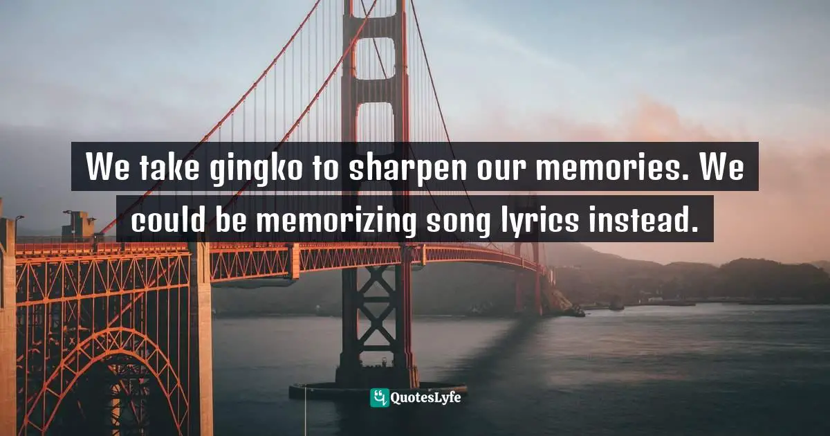 We take gingko to sharpen our memories. We could be memorizing song lyrics instead.