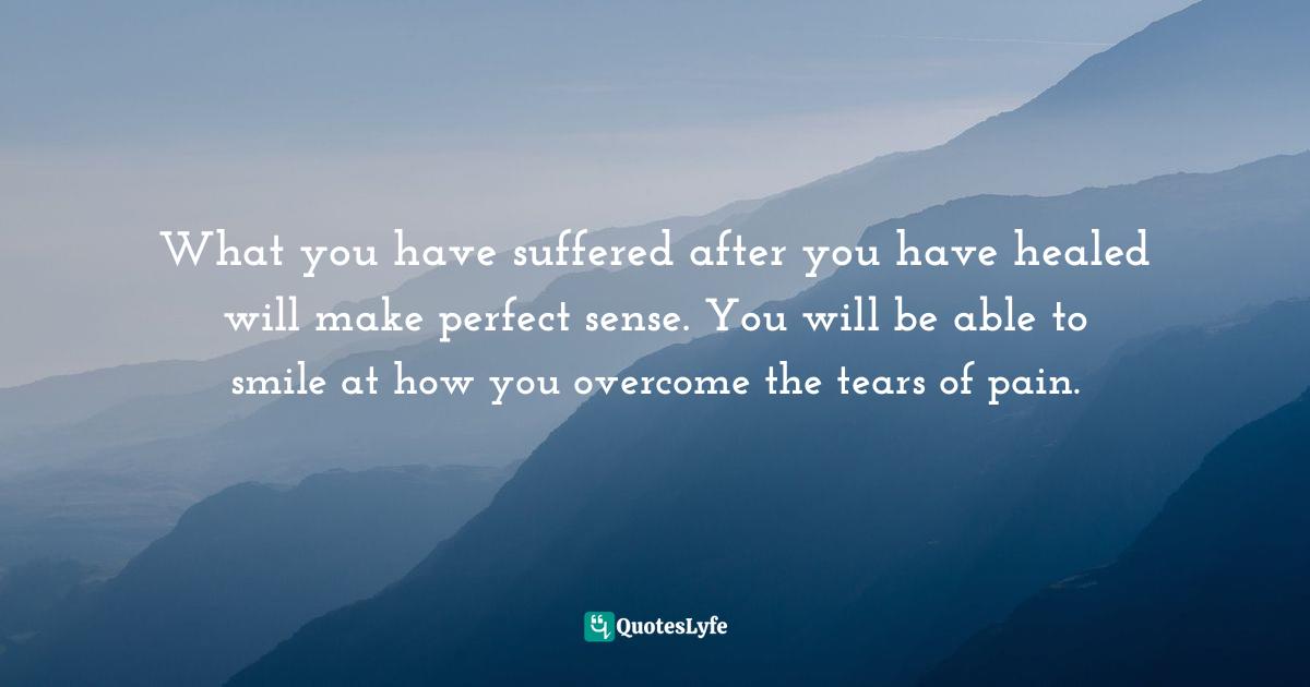What you have suffered after you have healed will make perfect sense. You will be able to smile at how you overcome the tears of pain.