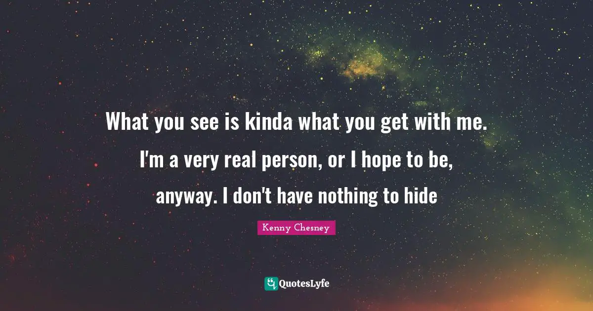 Kenny Chesney Quotes: "What you see is kinda what you get with me. I'm a very real person, or I hope to be, anyway. I don't have nothing to hide"