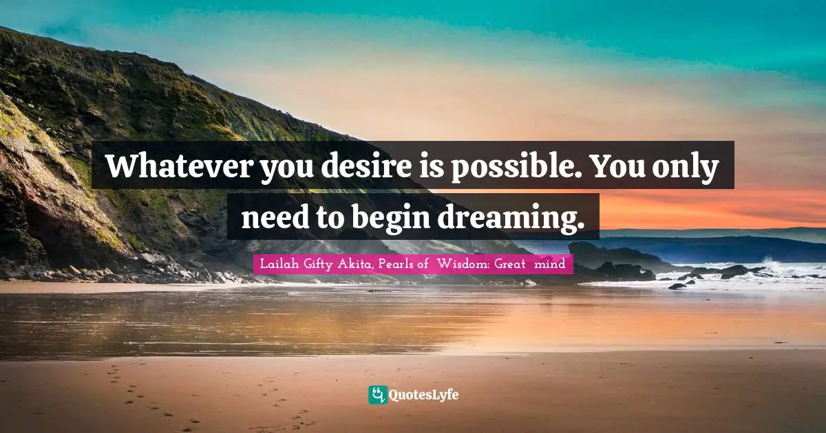 Whatever you desire is possible. You only need to begin dreaming.