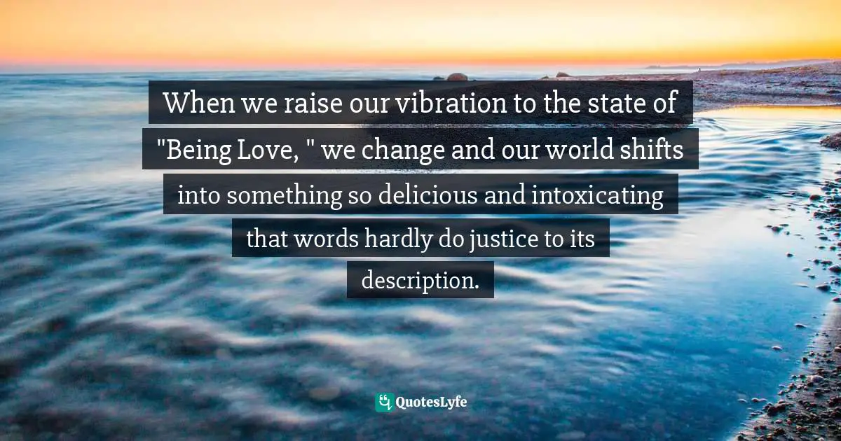 When we raise our vibration to the state of "Being Love, " we change and our world shifts into something so delicious and intoxicating that words hardly do justice to its description.