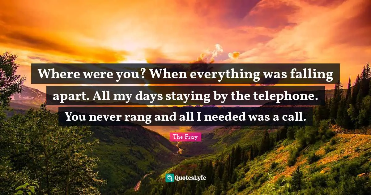 Where were you? When everything was falling apart. All my days staying by the telephone. You never rang and all I needed was a call.
