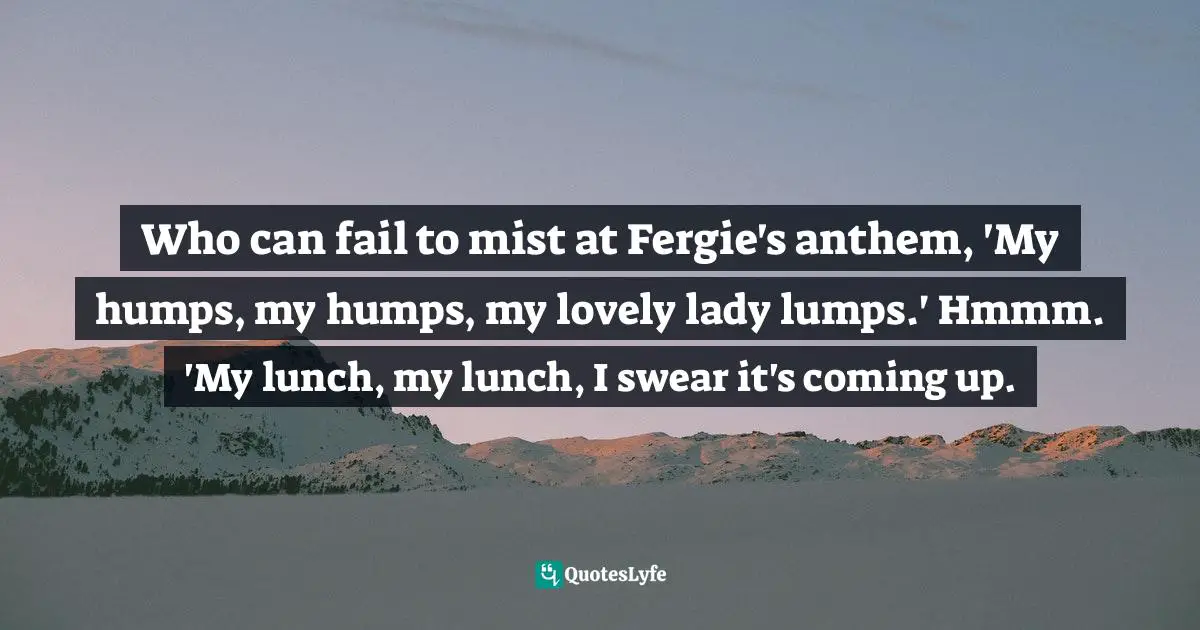 Who can fail to mist at Fergie's anthem, 'My humps, my humps, my lovely lady lumps.' Hmmm. 'My lunch, my lunch, I swear it's coming up.