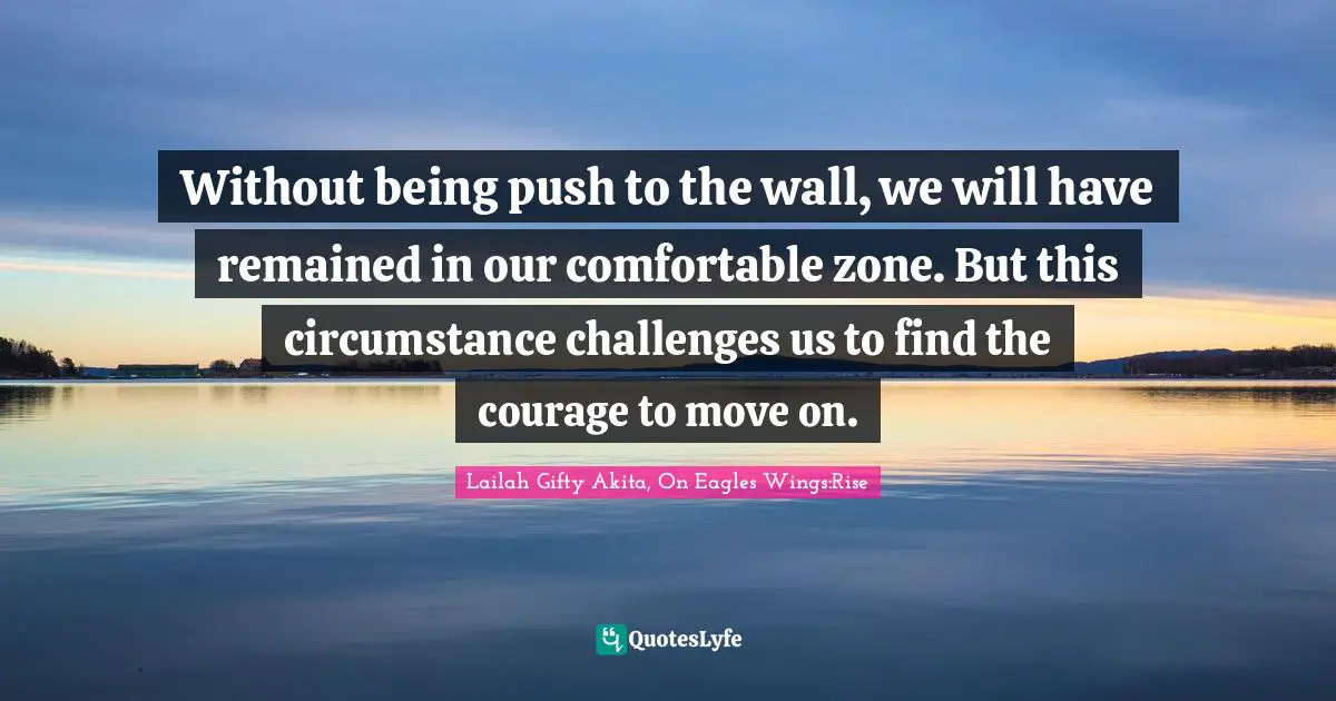 Lailah Gifty Akita, On Eagles Wings:Rise Quotes: Without being push to the wall, we will have remained in our comfortable zone. But this circumstance challenges us to find the courage to move on.