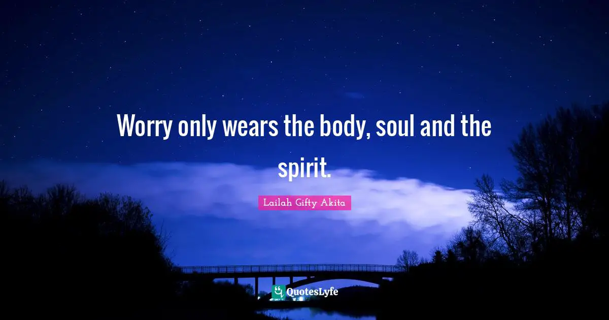Worry only wears the body, soul and the spirit.