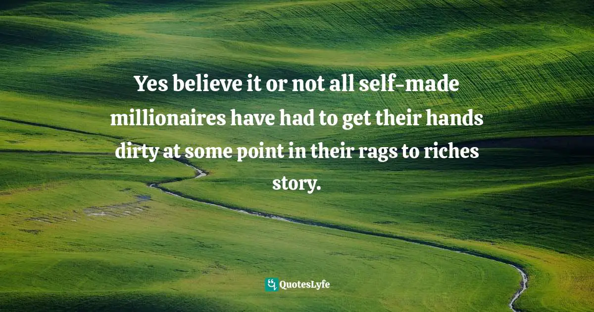 Yes believe it or not all self-made millionaires have had to get their hands dirty at some point in their rags to riches story.
