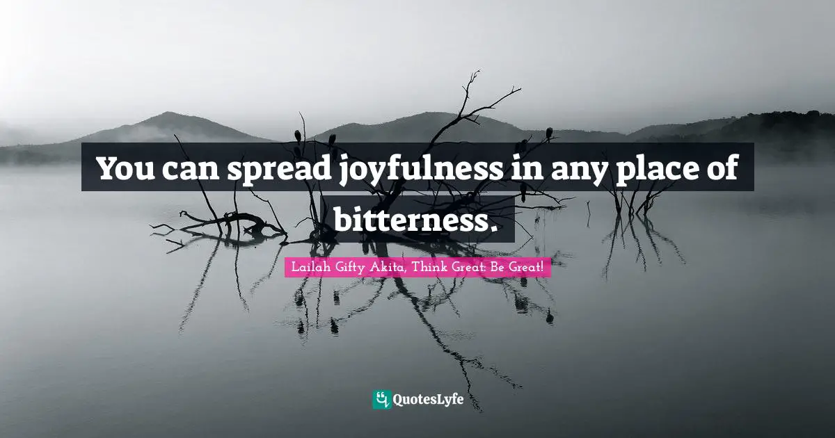 You can spread joyfulness in any place of bitterness.