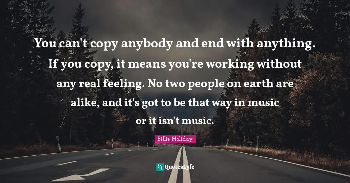 Billie Holiday Quotes: "You can't copy anybody and end with anything. If you copy, it means you're working without any real feeling. No two people on earth are alike, and it's got to be that way in music or it isn't music."