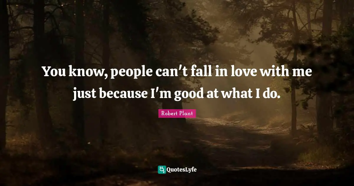 You know, people can't fall in love with me just because I'm good at what I do.