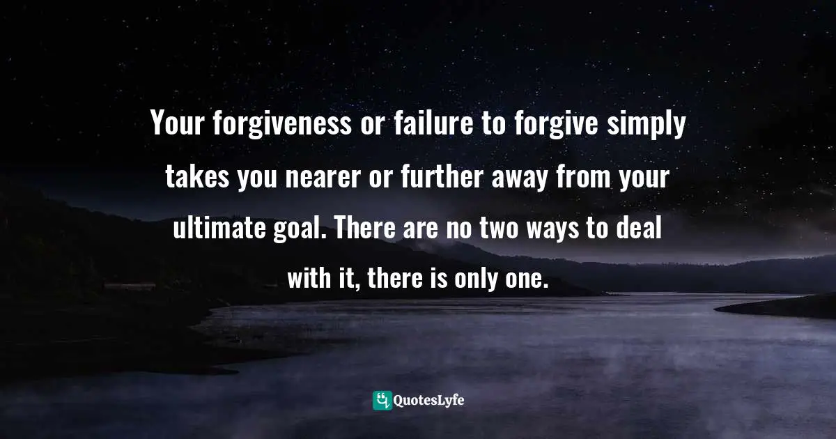 Author Stephen Richards Quotes: "Your forgiveness or failure to forgive simply takes you nearer or further away from your ultimate goal. There are no two ways to deal with it, there is only one."